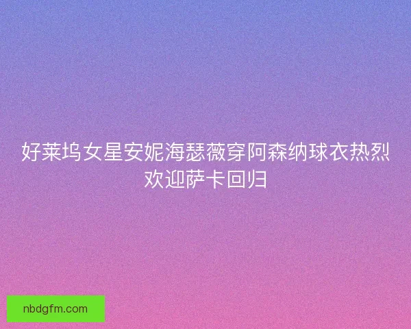好莱坞女星安妮海瑟薇穿阿森纳球衣热烈欢迎萨卡回归