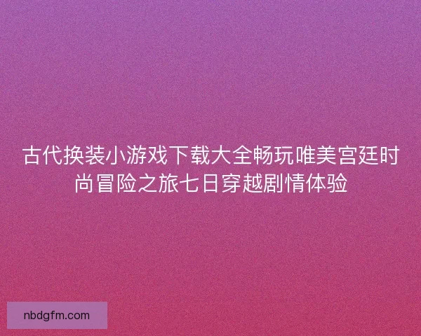 古代换装小游戏下载大全畅玩唯美宫廷时尚冒险之旅七日穿越剧情体验