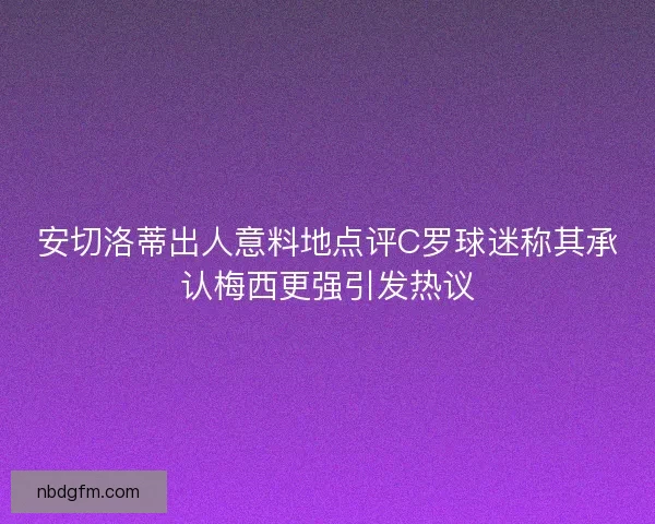 安切洛蒂出人意料地点评C罗球迷称其承认梅西更强引发热议