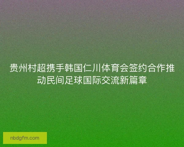 贵州村超携手韩国仁川体育会签约合作推动民间足球国际交流新篇章