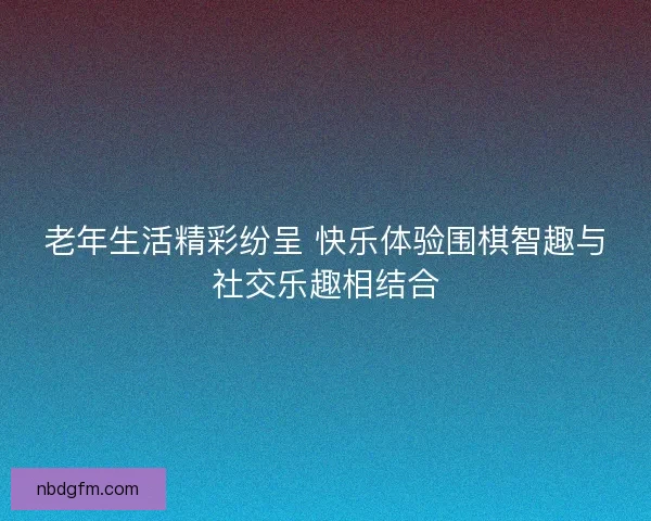 老年生活精彩纷呈 快乐体验围棋智趣与社交乐趣相结合