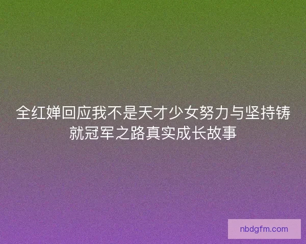 全红婵回应我不是天才少女努力与坚持铸就冠军之路真实成长故事