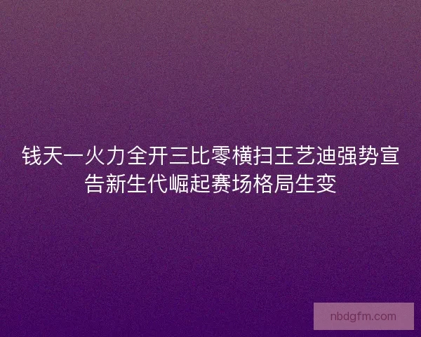 钱天一火力全开三比零横扫王艺迪强势宣告新生代崛起赛场格局生变