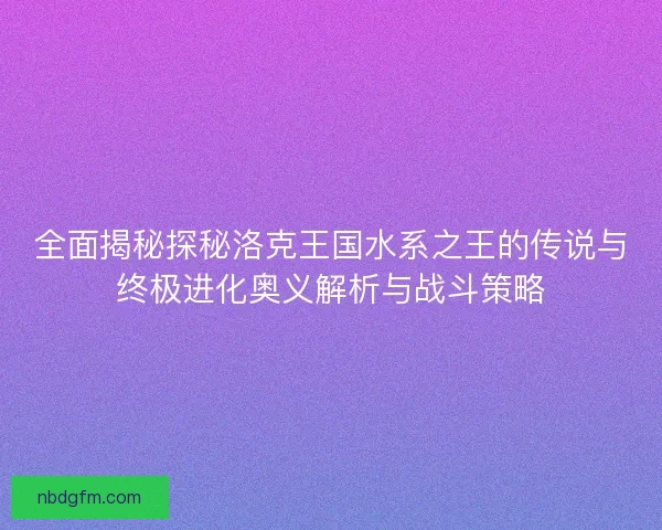 全面揭秘探秘洛克王国水系之王的传说与终极进化奥义解析与战斗策略