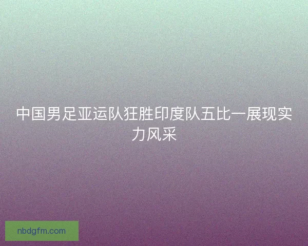 中国男足亚运队狂胜印度队五比一展现实力风采