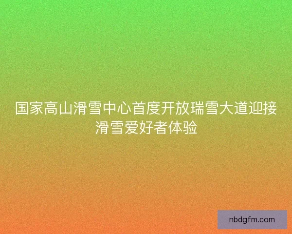 国家高山滑雪中心首度开放瑞雪大道迎接滑雪爱好者体验