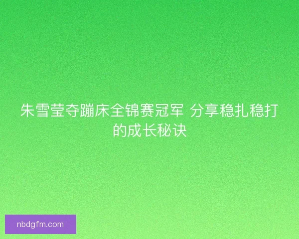 朱雪莹夺蹦床全锦赛冠军 分享稳扎稳打的成长秘诀 朱雪莹夺蹦床全锦赛冠军 分享稳扎稳打的成长秘诀