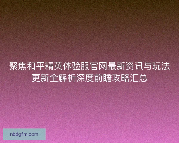 聚焦和平精英体验服官网最新资讯与玩法更新全解析深度前瞻攻略汇总