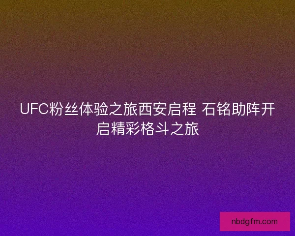 UFC粉丝体验之旅西安启程 石铭助阵开启精彩格斗之旅