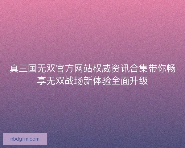 真三国无双官方网站权威资讯合集带你畅享无双战场新体验全面升级