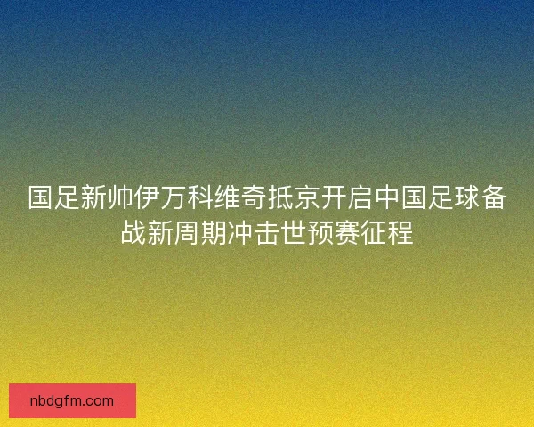 国足新帅伊万科维奇抵京开启中国足球备战新周期冲击世预赛征程
