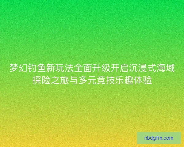梦幻钓鱼新玩法全面升级开启沉浸式海域探险之旅与多元竞技乐趣体验